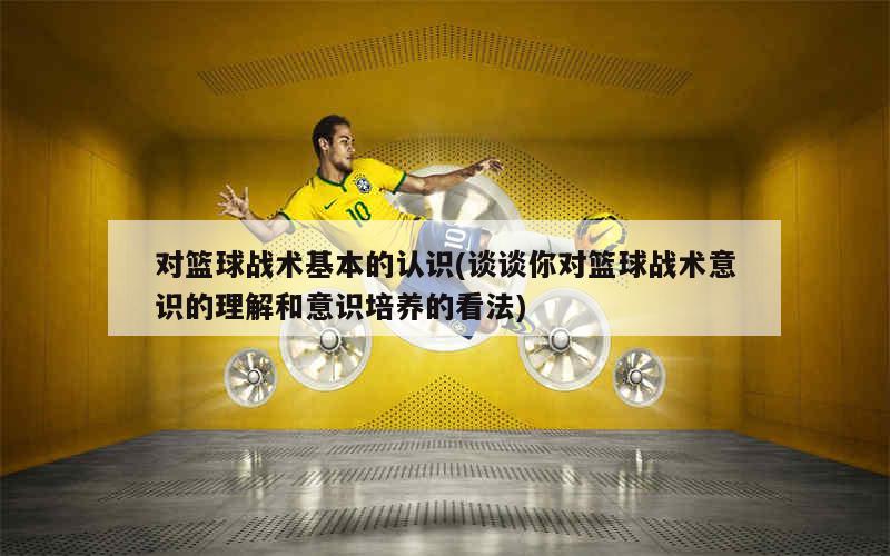 对篮球战术基本的认识(谈谈你对篮球战术意识的理解和意识培养的看法)